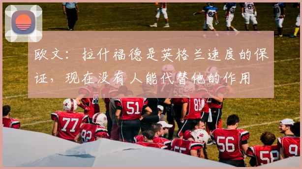 欧文：拉什福德是英格兰速度的保证，现在没有人能代替他的作用