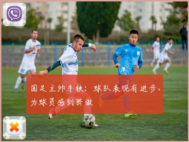国足主帅李铁：球队表现有进步，为球员感到骄傲