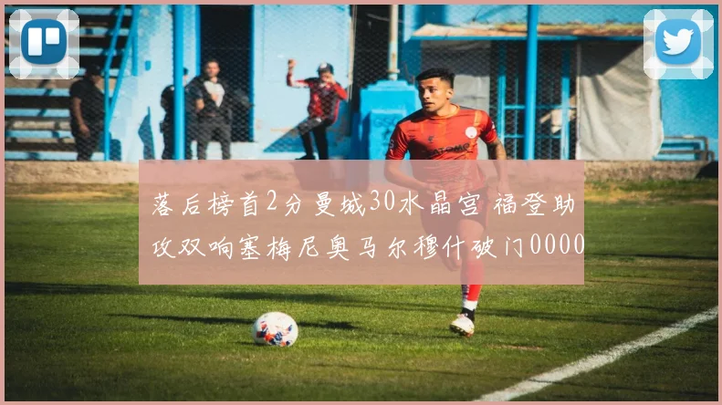 落后榜首2分曼城30水晶宫 福登助攻双响塞梅尼奥马尔穆什破门0000644